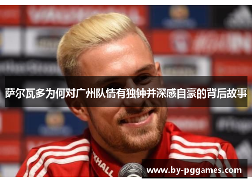 萨尔瓦多为何对广州队情有独钟并深感自豪的背后故事