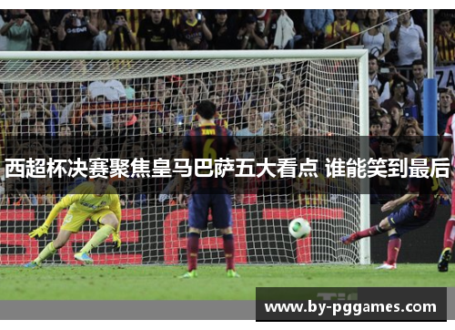 西超杯决赛聚焦皇马巴萨五大看点 谁能笑到最后