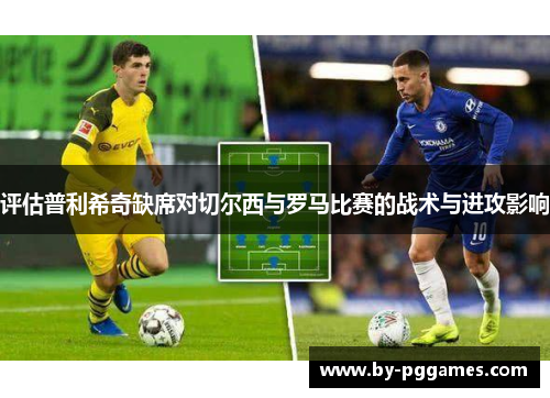 评估普利希奇缺席对切尔西与罗马比赛的战术与进攻影响