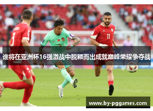 谁将在亚洲杯16强激战中脱颖而出成就巅峰荣耀争夺战