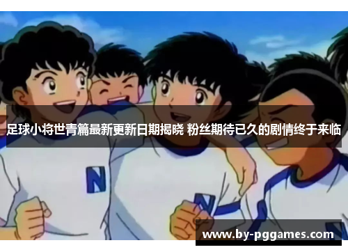 足球小将世青篇最新更新日期揭晓 粉丝期待已久的剧情终于来临