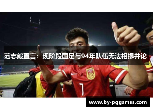 范志毅直言:现阶段国足与94年队伍无法相提并论 范志毅直言:现阶段国足与94年队伍无法相提并论