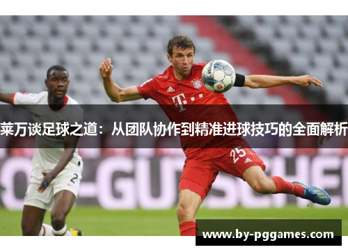 莱万谈足球之道：从团队协作到精准进球技巧的全面解析