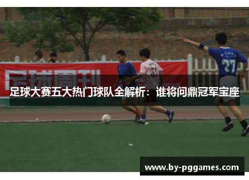 足球大赛五大热门球队全解析：谁将问鼎冠军宝座
