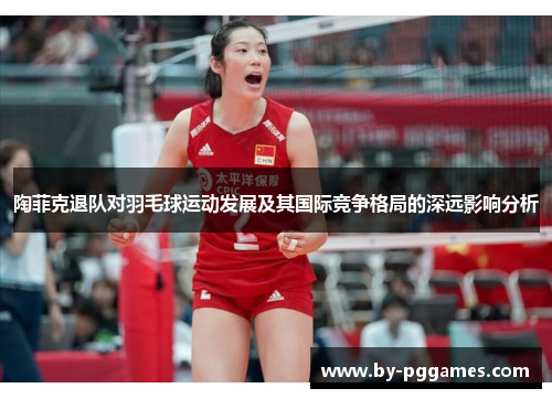 陶菲克退队对羽毛球运动发展及其国际竞争格局的深远影响分析 陶菲克退队对羽毛球运动发展及其国际竞争格局的深远影响分析