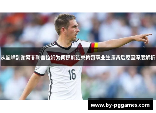 从巅峰到谢幕菲利普拉姆为何提前结束传奇职业生涯背后原因深度解析