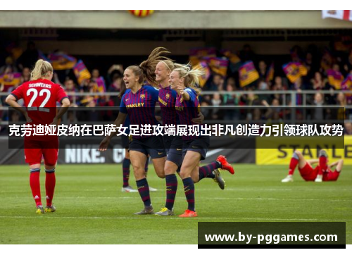 克劳迪娅皮纳在巴萨女足进攻端展现出非凡创造力引领球队攻势